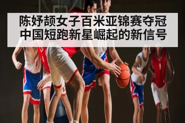 陈妤颉女子百米亚锦赛夺冠 中国短跑新星崛起的新信号